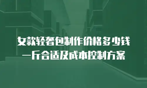 女款轻奢包制作价格多少钱一斤合适及成本控制方案