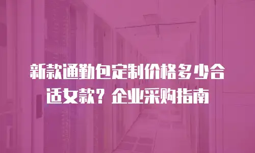 新款通勤包定制价格多少合适女款？企业采购指南