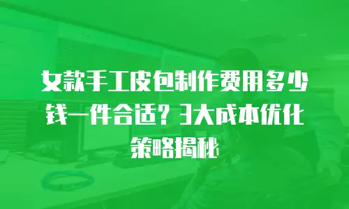 女款手工皮包制作费用多少钱一件合适？3大成本优化策略揭秘