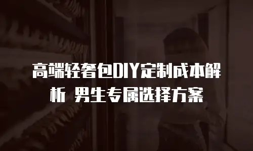 高端轻奢包DIY定制成本解析 男生专属选择方案
