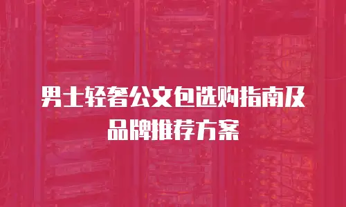 男士轻奢公文包选购指南及品牌推荐方案