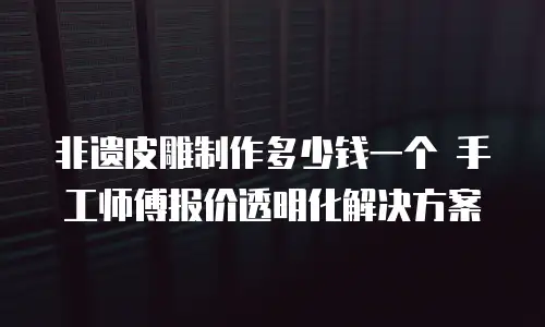 非遗皮雕制作多少钱一个 手工师傅报价透明化解决方案