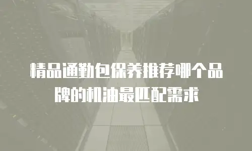 精品通勤包保养推荐哪个品牌的机油最匹配需求