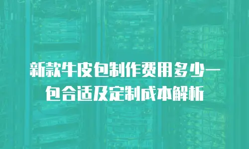 新款牛皮包制作费用多少一包合适及定制成本解析