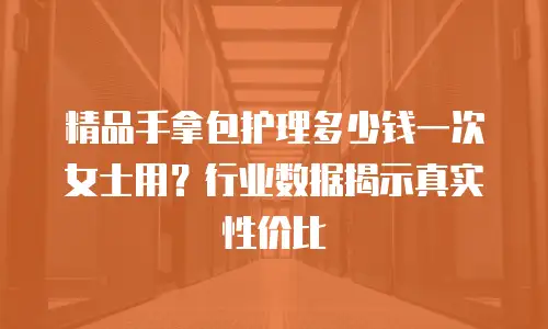 精品手拿包护理多少钱一次女士用？行业数据揭示真实性价比