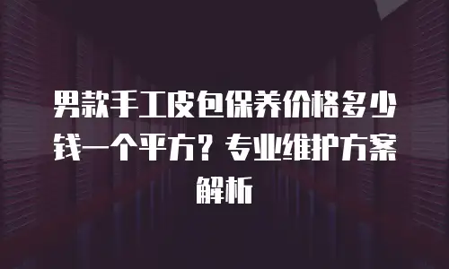 男款手工皮包保养价格多少钱一个平方？专业维护方案解析