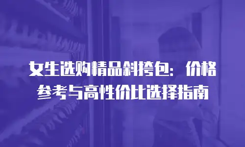 女生选购精品斜挎包：价格参考与高性价比选择指南