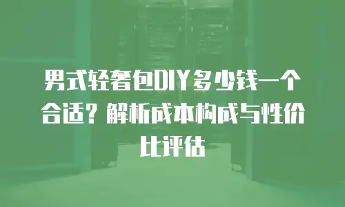 男式轻奢包DIY多少钱一个合适？解析成本构成与性价比评估