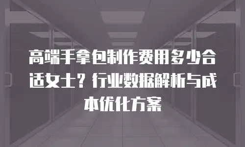 高端手拿包制作费用多少合适女士？行业数据解析与成本优化方案