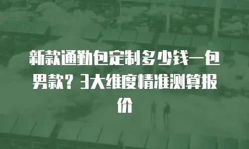 新款通勤包定制多少钱一包男款？3大维度精准测算报价