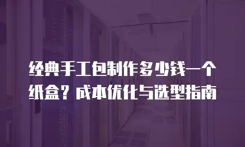 经典手工包制作多少钱一个纸盒？成本优化与选型指南