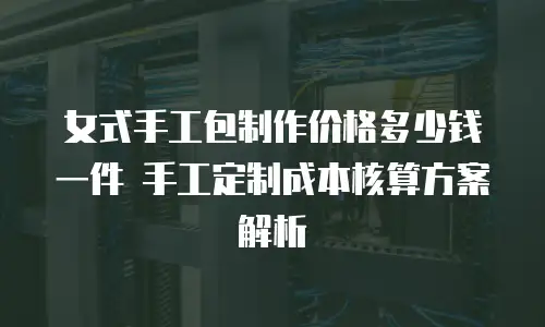女式手工包制作价格多少钱一件 手工定制成本核算方案解析