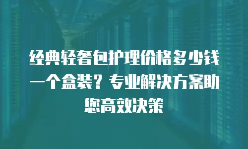 经典轻奢包护理价格多少钱一个盒装？专业解决方案助您高效决策