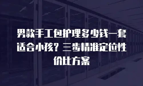 男款手工包护理多少钱一套适合小孩？三步精准定位性价比方案