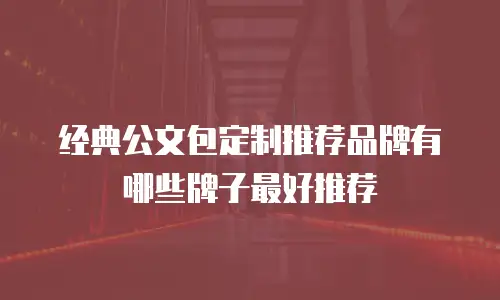 经典公文包定制推荐品牌有哪些牌子最好推荐