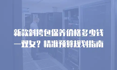 新款斜挎包保养价格多少钱一双女？精准预算规划指南