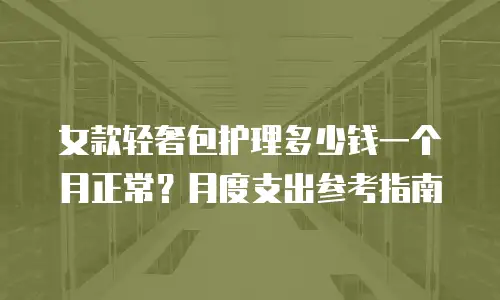 女款轻奢包护理多少钱一个月正常？月度支出参考指南