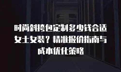 时尚斜挎包定制多少钱合适女士女装？精准报价指南与成本优化策略