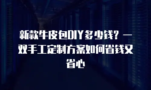 新款牛皮包DIY多少钱？一双手工定制方案如何省钱又省心