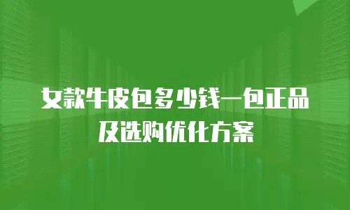 女款牛皮包多少钱一包正品及选购优化方案