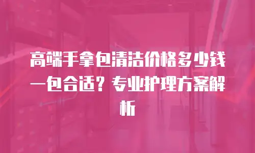 高端手拿包清洁价格多少钱一包合适？专业护理方案解析