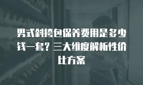 男式斜挎包保养费用是多少钱一套？三大维度解析性价比方案