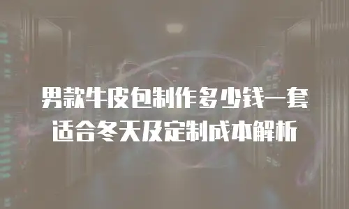 男款牛皮包制作多少钱一套适合冬天及定制成本解析