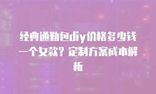 经典通勤包diy价格多少钱一个女款？定制方案成本解析