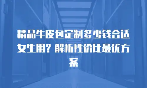 精品牛皮包定制多少钱合适女生用？解析性价比最优方案