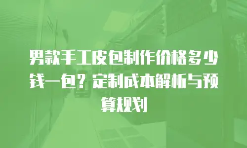 男款手工皮包制作价格多少钱一包？定制成本解析与预算规划