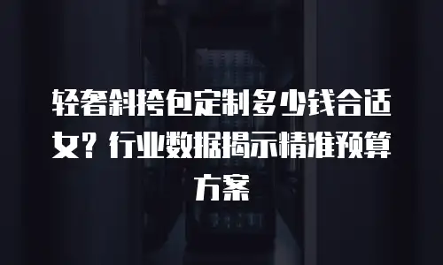 轻奢斜挎包定制多少钱合适女？行业数据揭示精准预算方案