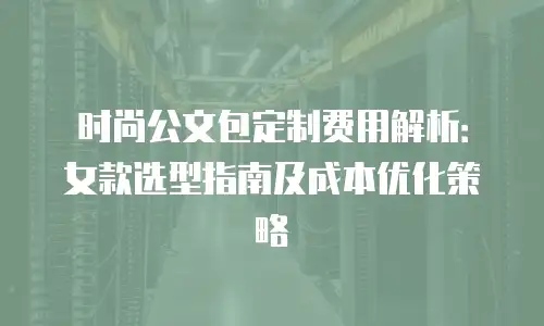 时尚公文包定制费用解析：女款选型指南及成本优化策略