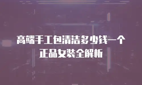 高端手工包清洁多少钱一个正品女装全解析