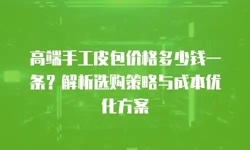 高端手工皮包价格多少钱一条？解析选购策略与成本优化方案