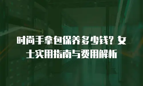 时尚手拿包保养多少钱？女士实用指南与费用解析