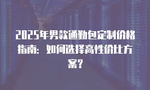 2025年男款通勤包定制价格指南：如何选择高性价比方案？