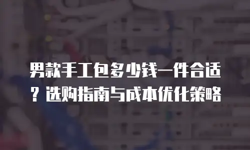 男款手工包多少钱一件合适？选购指南与成本优化策略