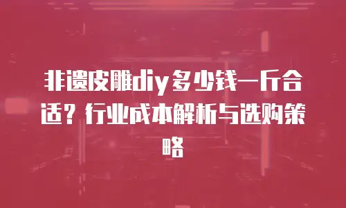 非遗皮雕diy多少钱一斤合适？行业成本解析与选购策略