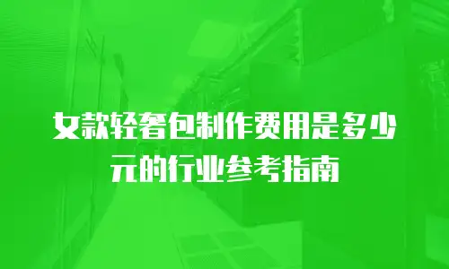 女款轻奢包制作费用是多少元的行业参考指南