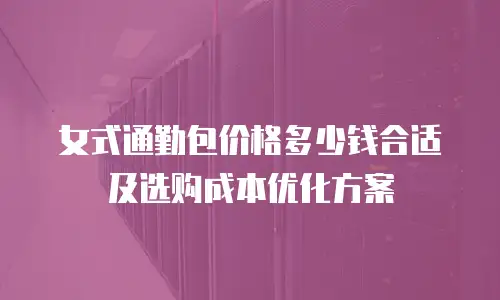 女式通勤包价格多少钱合适及选购成本优化方案