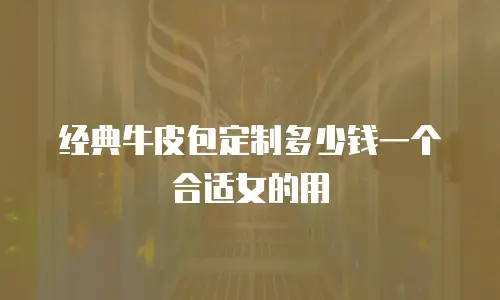 经典牛皮包定制多少钱一个合适女的用
