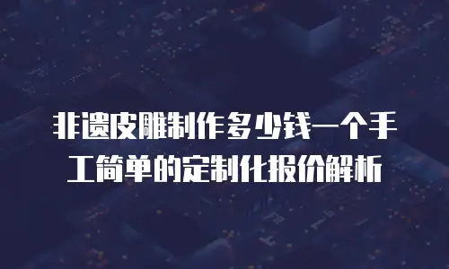 非遗皮雕制作多少钱一个手工简单的定制化报价解析