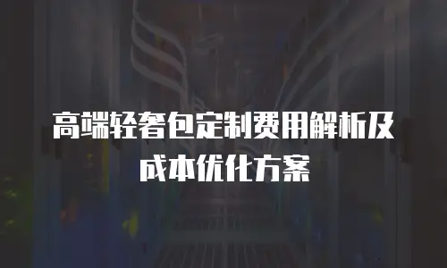 高端轻奢包定制费用解析及成本优化方案
