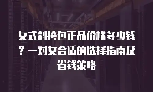 女式斜挎包正品价格多少钱？一对女合适的选择指南及省钱策略