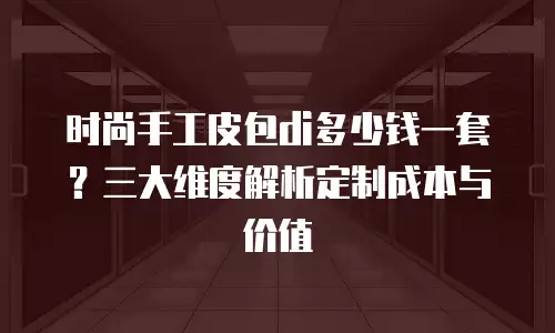 时尚手工皮包di多少钱一套？三大维度解析定制成本与价值