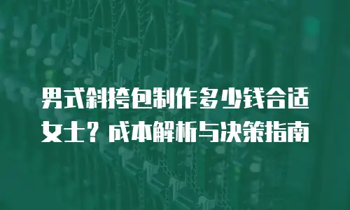 男式斜挎包制作多少钱合适女士？成本解析与决策指南