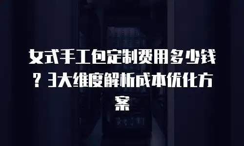 女式手工包定制费用多少钱？3大维度解析成本优化方案