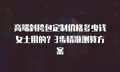 高端斜挎包定制价格多少钱女士用的？3步精准测算方案