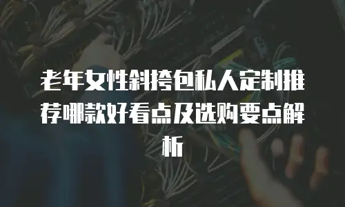 老年女性斜挎包私人定制推荐哪款好看点及选购要点解析