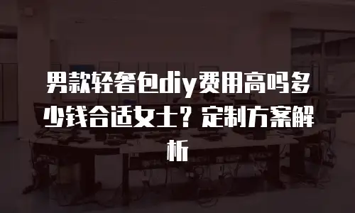 男款轻奢包diy费用高吗多少钱合适女士？定制方案解析